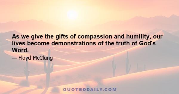 As we give the gifts of compassion and humility, our lives become demonstrations of the truth of God's Word.