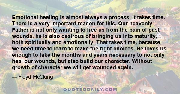 Emotional healing is almost always a process. It takes time. There is a very important reason for this. Our heavenly Father is not only wanting to free us from the pain of past wounds, he is also desirous of bringing us 