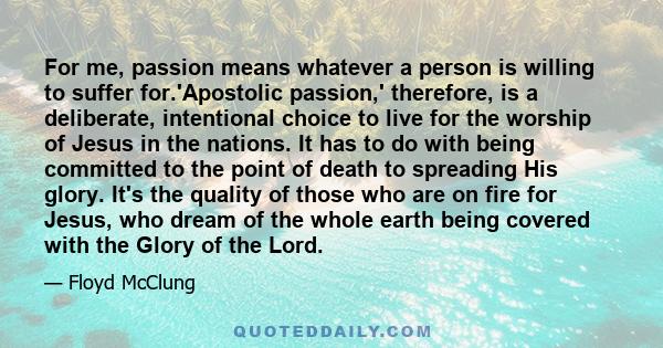 For me, passion means whatever a person is willing to suffer for.'Apostolic passion,' therefore, is a deliberate, intentional choice to live for the worship of Jesus in the nations. It has to do with being committed to