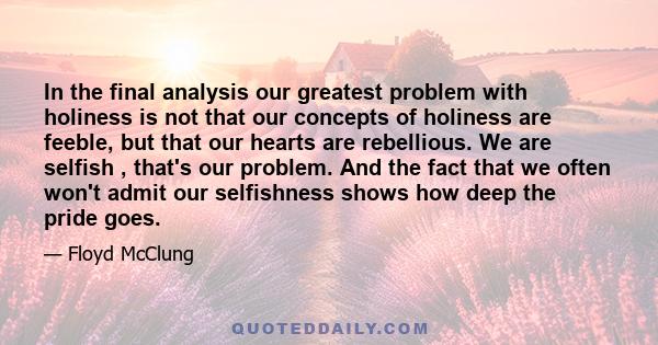 In the final analysis our greatest problem with holiness is not that our concepts of holiness are feeble, but that our hearts are rebellious. We are selfish , that's our problem. And the fact that we often won't admit