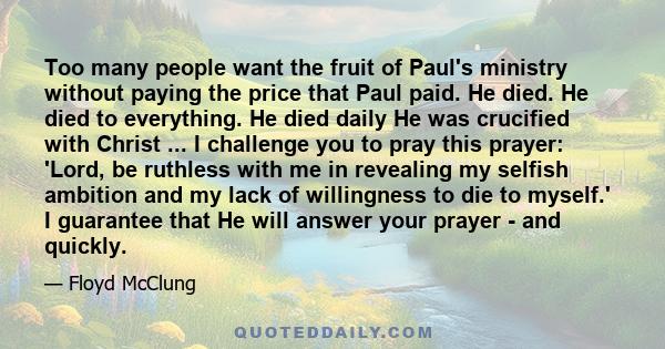 Too many people want the fruit of Paul's ministry without paying the price that Paul paid. He died. He died to everything. He died daily He was crucified with Christ ... I challenge you to pray this prayer: 'Lord, be