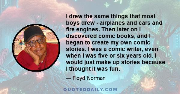 I drew the same things that most boys drew - airplanes and cars and fire engines. Then later on I discovered comic books, and I began to create my own comic stories. I was a comic writer, even when I was five or six