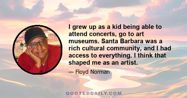 I grew up as a kid being able to attend concerts, go to art museums. Santa Barbara was a rich cultural community, and I had access to everything. I think that shaped me as an artist.