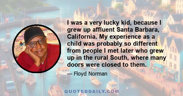 I was a very lucky kid, because I grew up affluent Santa Barbara, California. My experience as a child was probably so different from people I met later who grew up in the rural South, where many doors were closed to