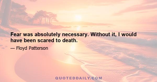 Fear was absolutely necessary. Without it, I would have been scared to death.