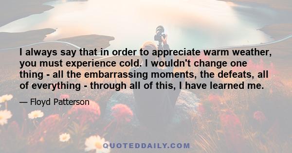 I always say that in order to appreciate warm weather, you must experience cold. I wouldn't change one thing - all the embarrassing moments, the defeats, all of everything - through all of this, I have learned me.