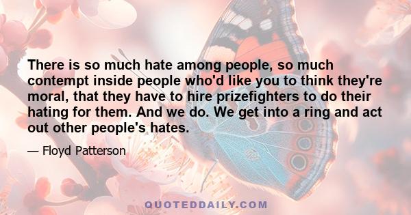 There is so much hate among people, so much contempt inside people who'd like you to think they're moral, that they have to hire prizefighters to do their hating for them. And we do. We get into a ring and act out other 