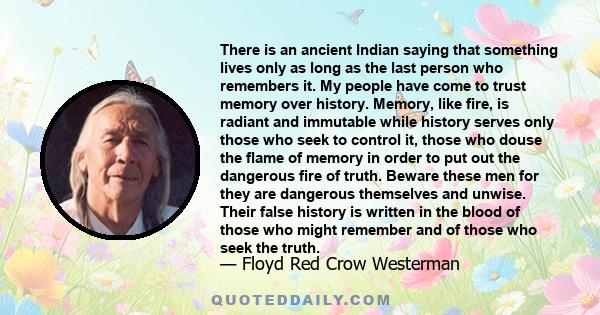 There is an ancient Indian saying that something lives only as long as the last person who remembers it. My people have come to trust memory over history. Memory, like fire, is radiant and immutable while history serves 