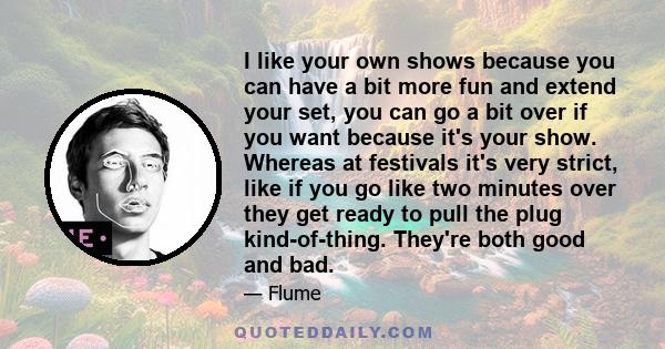 I like your own shows because you can have a bit more fun and extend your set, you can go a bit over if you want because it's your show. Whereas at festivals it's very strict, like if you go like two minutes over they