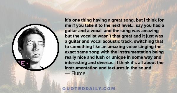 It's one thing having a great song, but I think for me if you take it to the next level... say you had a guitar and a vocal, and the song was amazing but the vocalist wasn't that great and it just was a guitar and vocal 