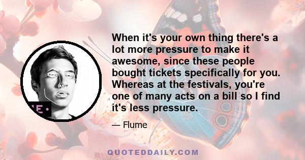 When it's your own thing there's a lot more pressure to make it awesome, since these people bought tickets specifically for you. Whereas at the festivals, you're one of many acts on a bill so I find it's less pressure.
