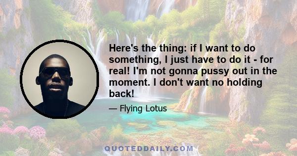 Here's the thing: if I want to do something, I just have to do it - for real! I'm not gonna pussy out in the moment. I don't want no holding back!