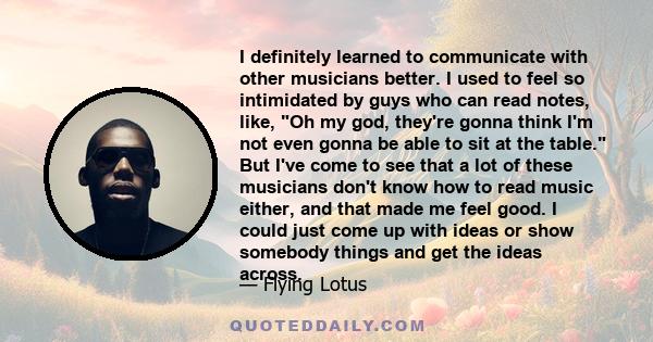 I definitely learned to communicate with other musicians better. I used to feel so intimidated by guys who can read notes, like, Oh my god, they're gonna think I'm not even gonna be able to sit at the table. But I've