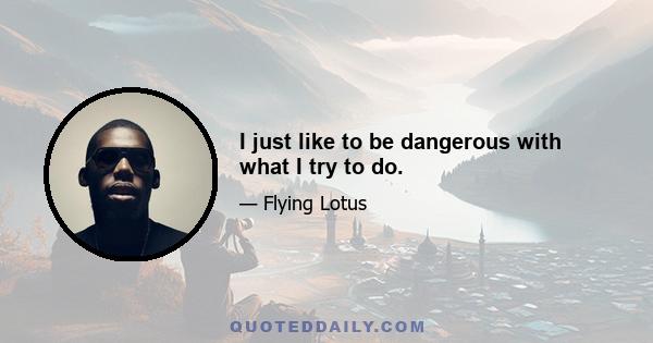 I just like to be dangerous with what I try to do.