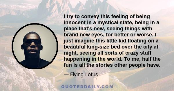 I try to convey this feeling of being innocent in a mystical state, being in a place that's new, seeing things with brand new eyes, for better or worse. I just imagine this little kid floating on a beautiful king-size