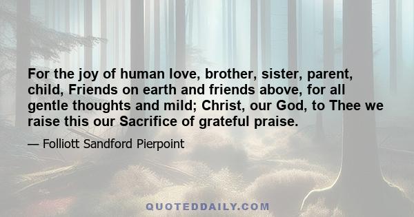 For the joy of human love, brother, sister, parent, child, Friends on earth and friends above, for all gentle thoughts and mild; Christ, our God, to Thee we raise this our Sacrifice of grateful praise.