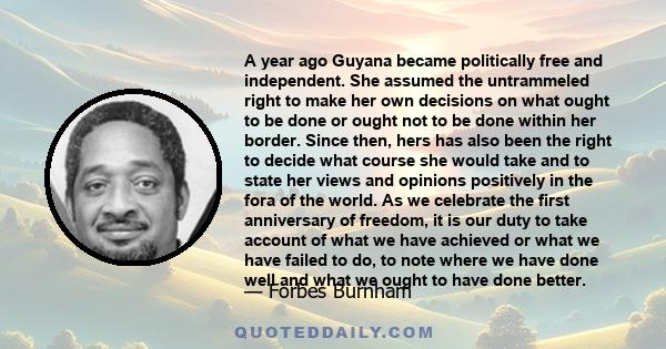 A year ago Guyana became politically free and independent. She assumed the untrammeled right to make her own decisions on what ought to be done or ought not to be done within her border. Since then, hers has also been