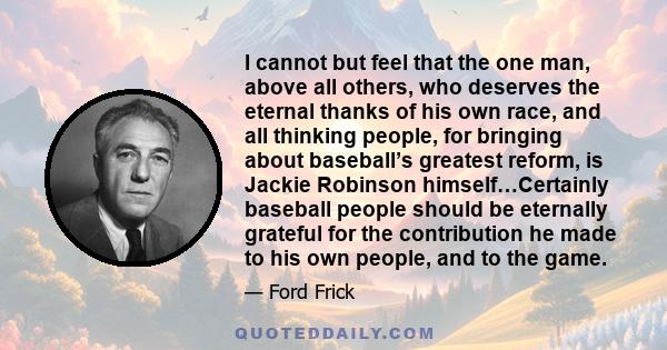 I cannot but feel that the one man, above all others, who deserves the eternal thanks of his own race, and all thinking people, for bringing about baseball’s greatest reform, is Jackie Robinson himself…Certainly