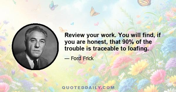 Review your work. You will find, if you are honest, that 90% of the trouble is traceable to loafing.