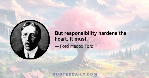 But responsibility hardens the heart. It must.