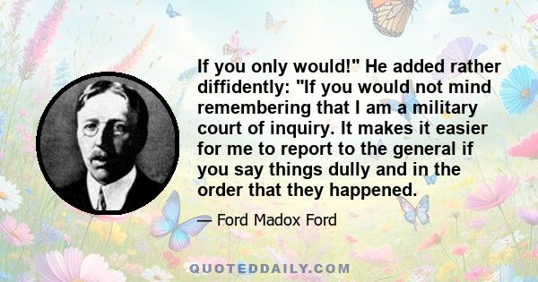 If you only would! He added rather diffidently: If you would not mind remembering that I am a military court of inquiry. It makes it easier for me to report to the general if you say things dully and in the order that