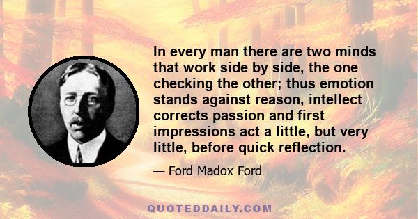 In every man there are two minds that work side by side, the one checking the other; thus emotion stands against reason, intellect corrects passion and first impressions act a little, but very little, before quick