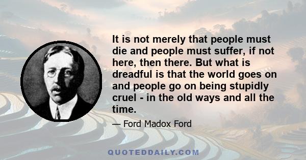 It is not merely that people must die and people must suffer, if not here, then there. But what is dreadful is that the world goes on and people go on being stupidly cruel - in the old ways and all the time.