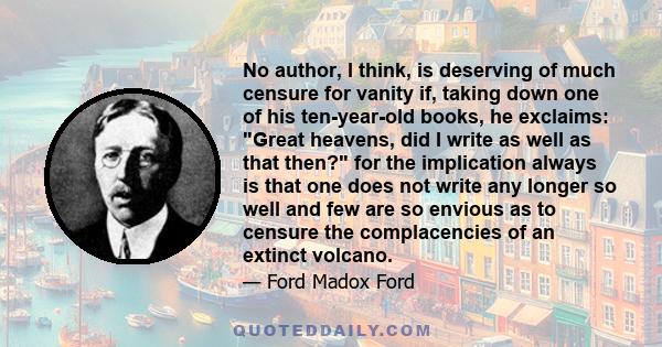 No author, I think, is deserving of much censure for vanity if, taking down one of his ten-year-old books, he exclaims: Great heavens, did I write as well as that then? for the implication always is that one does not