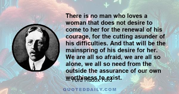 There is no man who loves a woman that does not desire to come to her for the renewal of his courage, for the cutting asunder of his difficulties. And that will be the mainspring of his desire for her. We are all so