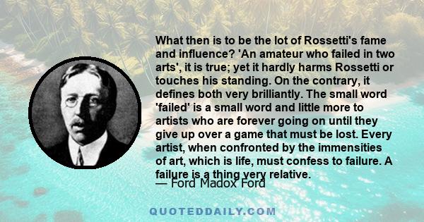 What then is to be the lot of Rossetti's fame and influence? 'An amateur who failed in two arts', it is true; yet it hardly harms Rossetti or touches his standing. On the contrary, it defines both very brilliantly. The