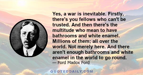 Yes, a war is inevitable. Firstly, there's you fellows who can't be trusted. And then there's the multitude who mean to have bathrooms and white enamel. Millions of them; all over the world. Not merely here. And there