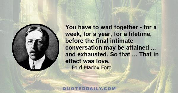 You have to wait together - for a week, for a year, for a lifetime, before the final intimate conversation may be attained ... and exhausted. So that ... That in effect was love.