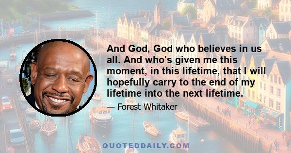 And God, God who believes in us all. And who's given me this moment, in this lifetime, that I will hopefully carry to the end of my lifetime into the next lifetime.