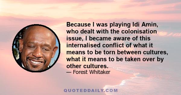 Because I was playing Idi Amin, who dealt with the colonisation issue, I became aware of this internalised conflict of what it means to be torn between cultures, what it means to be taken over by other cultures.