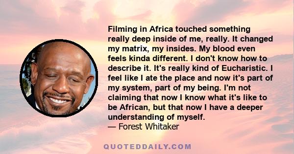 Filming in Africa touched something really deep inside of me, really. It changed my matrix, my insides. My blood even feels kinda different. I don't know how to describe it. It's really kind of Eucharistic. I feel like