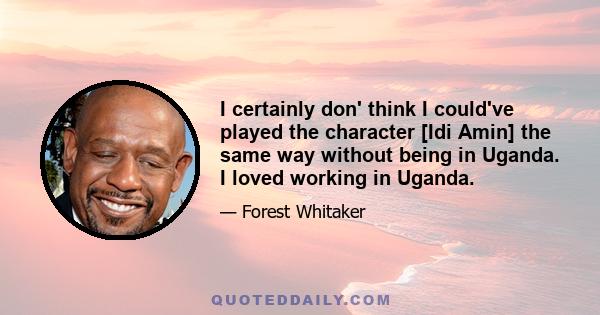 I certainly don' think I could've played the character [Idi Amin] the same way without being in Uganda. I loved working in Uganda.