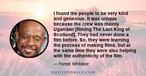 I found the people to be very kind and generous. It was unique because the crew was mainly Ugandan [filming The Last King of Scotland]. They had never done a film before. So, they were learning the process of making