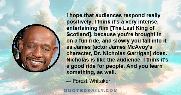 I hope that audiences respond really positively. I think it's a very intense, entertaining film [The Last King of Scotland], because you're brought in on a fun ride, and slowly you fall into it as James [actor James