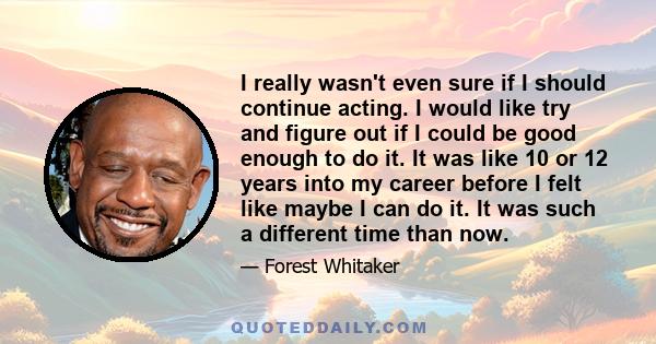 I really wasn't even sure if I should continue acting. I would like try and figure out if I could be good enough to do it. It was like 10 or 12 years into my career before I felt like maybe I can do it. It was such a