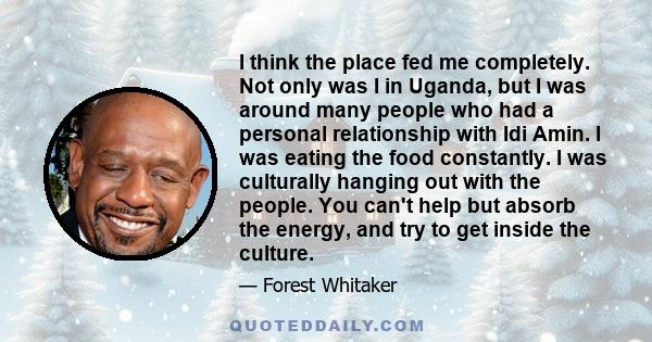 I think the place fed me completely. Not only was I in Uganda, but I was around many people who had a personal relationship with Idi Amin. I was eating the food constantly. I was culturally hanging out with the people.