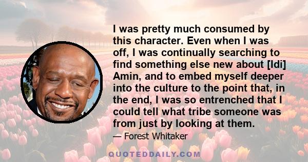 I was pretty much consumed by this character. Even when I was off, I was continually searching to find something else new about [Idi] Amin, and to embed myself deeper into the culture to the point that, in the end, I