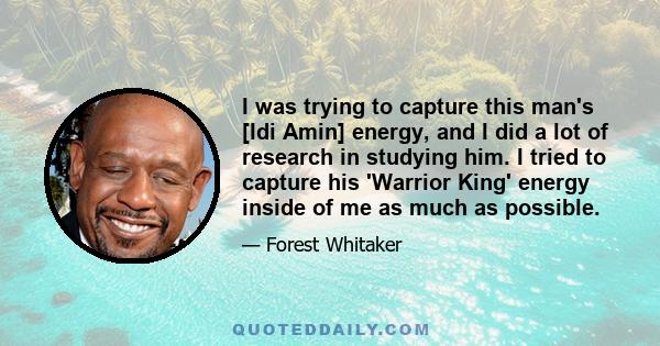 I was trying to capture this man's [Idi Amin] energy, and I did a lot of research in studying him. I tried to capture his 'Warrior King' energy inside of me as much as possible.