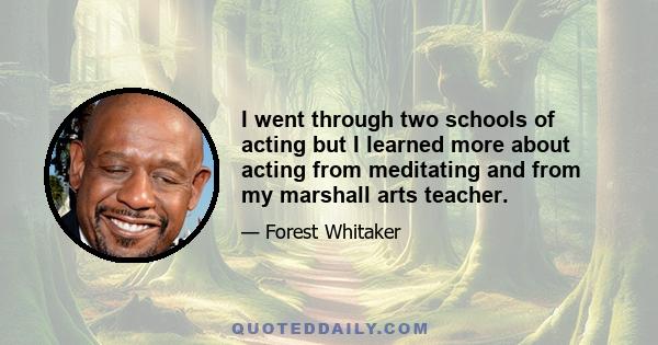 I went through two schools of acting but I learned more about acting from meditating and from my marshall arts teacher.