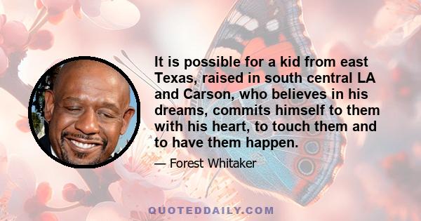 It is possible for a kid from east Texas, raised in south central LA and Carson, who believes in his dreams, commits himself to them with his heart, to touch them and to have them happen.