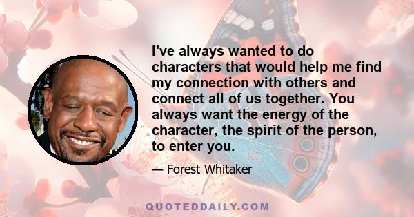 I've always wanted to do characters that would help me find my connection with others and connect all of us together. You always want the energy of the character, the spirit of the person, to enter you.