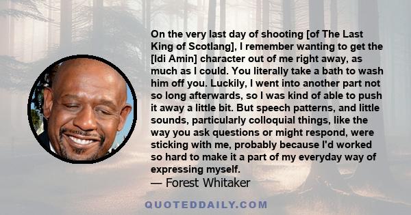 On the very last day of shooting [of The Last King of Scotlang], I remember wanting to get the [Idi Amin] character out of me right away, as much as I could. You literally take a bath to wash him off you. Luckily, I