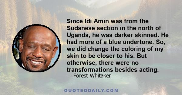 Since Idi Amin was from the Sudanese section in the north of Uganda, he was darker skinned. He had more of a blue undertone. So, we did change the coloring of my skin to be closer to his. But otherwise, there were no