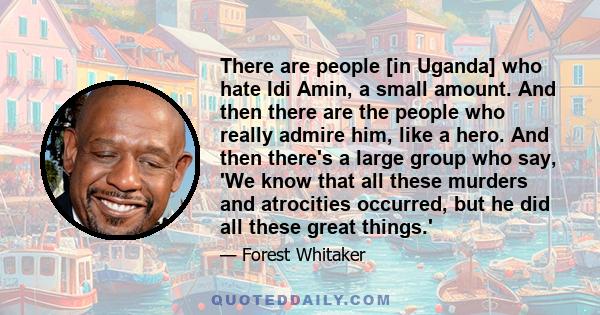 There are people [in Uganda] who hate Idi Amin, a small amount. And then there are the people who really admire him, like a hero. And then there's a large group who say, 'We know that all these murders and atrocities