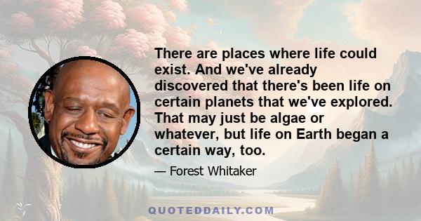 There are places where life could exist. And we've already discovered that there's been life on certain planets that we've explored. That may just be algae or whatever, but life on Earth began a certain way, too.