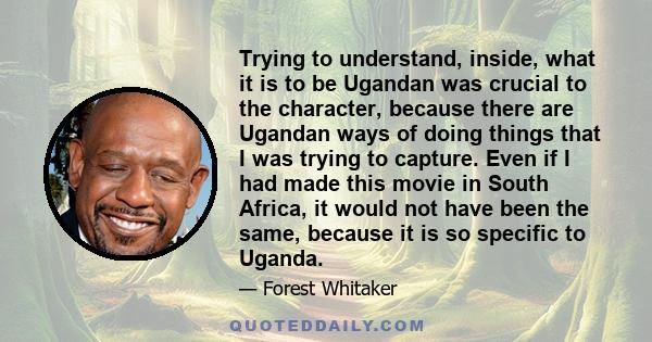 Trying to understand, inside, what it is to be Ugandan was crucial to the character, because there are Ugandan ways of doing things that I was trying to capture. Even if I had made this movie in South Africa, it would